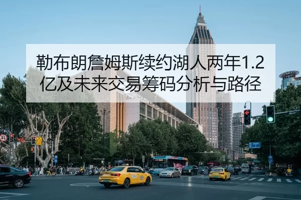 勒布朗詹姆斯续约湖人两年1.2亿及未来交易筹码分析与路径