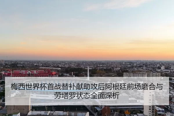 梅西世界杯首战替补献助攻后阿根廷前场磨合与劳塔罗状态全面深析